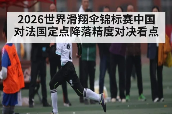 2026世界滑翔伞锦标赛中国对法国定点降落精度对决看点 - kaiyunsports